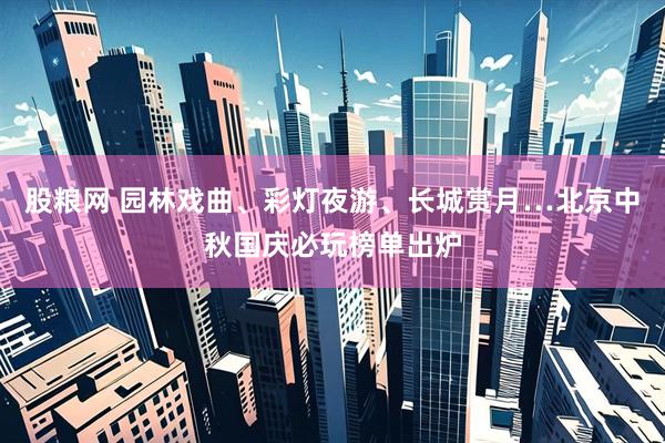 股粮网 园林戏曲、彩灯夜游、长城赏月…北京中秋国庆必玩榜单出炉
