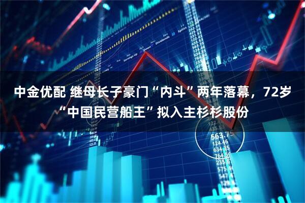 中金优配 继母长子豪门“内斗”两年落幕,72岁“中国民营船王”拟入主杉杉股份