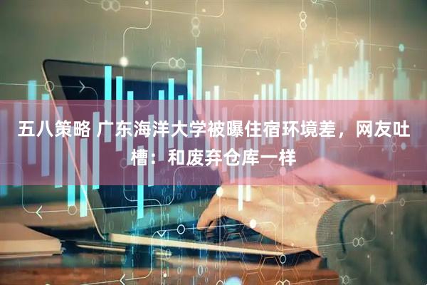 五八策略 广东海洋大学被曝住宿环境差,网友吐槽:和废弃仓库一样
