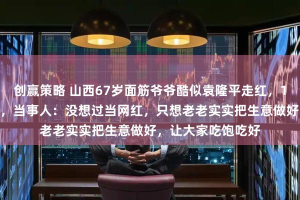 创赢策略 山西67岁面筋爷爷酷似袁隆平走红，1元1串10年未涨价，当事人：没想过当网红，只想老老实实把生意做好，让大家吃饱吃好
