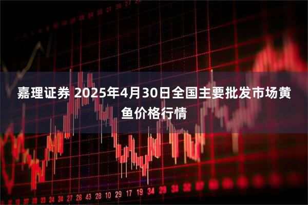 嘉理证券 2025年4月30日全国主要批发市场黄鱼价格行情
