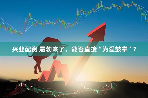 兴业配资 晨勃来了，能否直接“为爱鼓掌”？