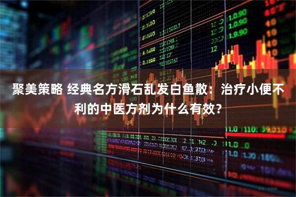 聚美策略 经典名方滑石乱发白鱼散：治疗小便不利的中医方剂为什么有效？