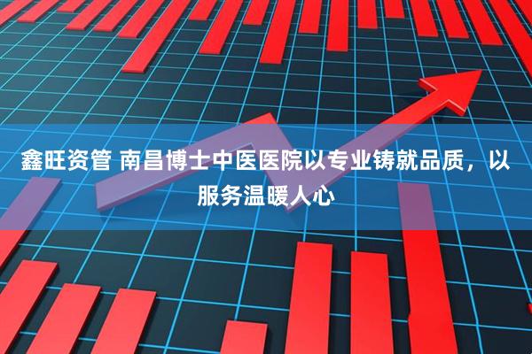 鑫旺资管 南昌博士中医医院以专业铸就品质,以服务温暖人心