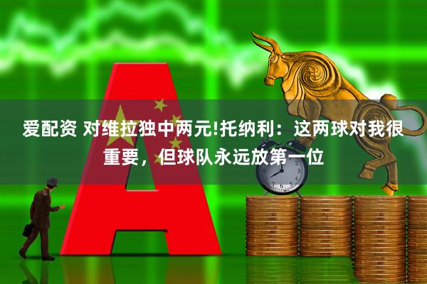 爱配资 对维拉独中两元!托纳利：这两球对我很重要，但球队永远放第一位