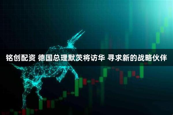 铭创配资 德国总理默茨将访华 寻求新的战略伙伴