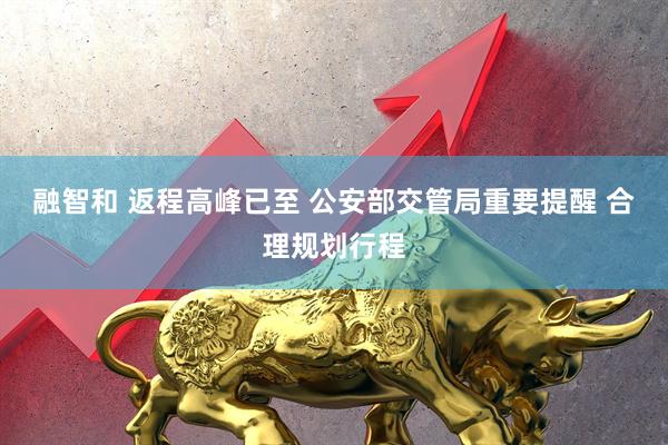 融智和 返程高峰已至 公安部交管局重要提醒 合理规划行程