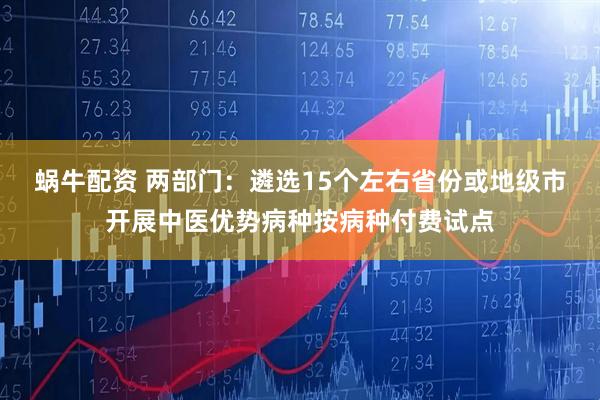 蜗牛配资 两部门：遴选15个左右省份或地级市开展中医优势病种按病种付费试点