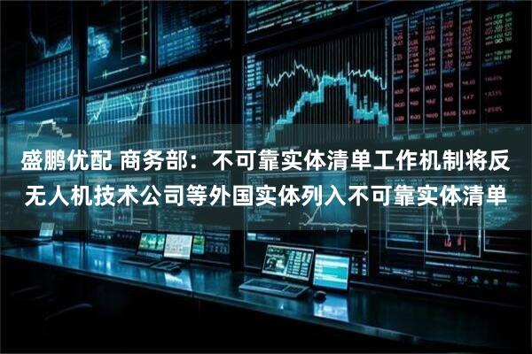 盛鹏优配 商务部：不可靠实体清单工作机制将反无人机技术公司等外国实体列入不可靠实体清单