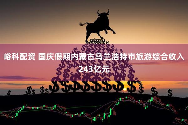 峪科配资 国庆假期内蒙古乌兰浩特市旅游综合收入243亿元
