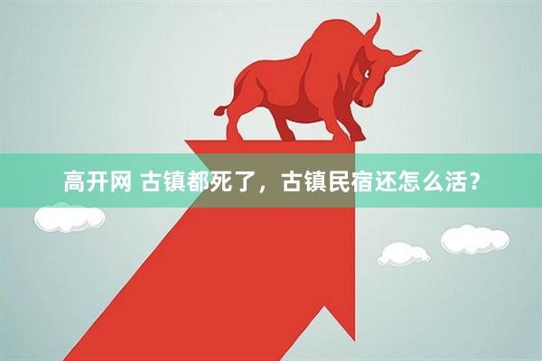 高开网 古镇都死了，古镇民宿还怎么活？