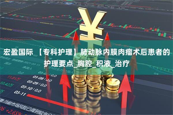 宏盈国际 【专科护理】肺动脉内膜肉瘤术后患者的护理要点_胸腔_积液_治疗