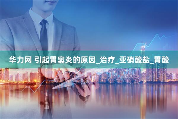 华力网 引起胃窦炎的原因_治疗_亚硝酸盐_胃酸