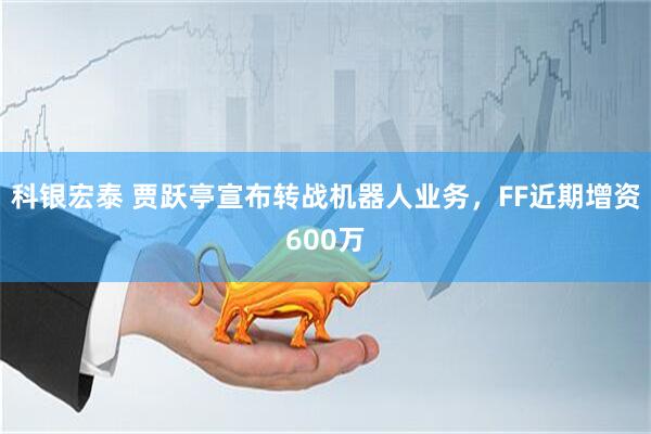 科银宏泰 贾跃亭宣布转战机器人业务，FF近期增资600万