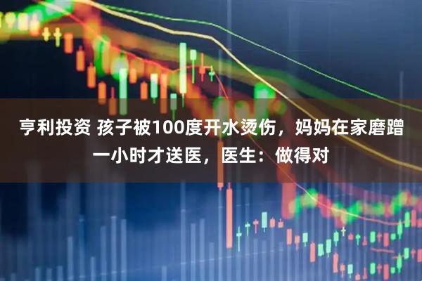 亨利投资 孩子被100度开水烫伤，妈妈在家磨蹭一小时才送医，医生：做得对