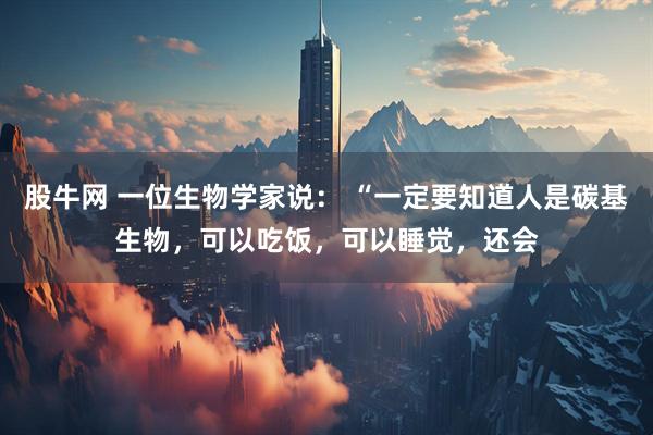 股牛网 一位生物学家说: “一定要知道人是碳基生物,可以吃饭,可以睡觉,还会